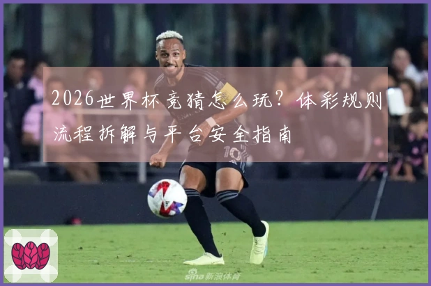 2026世界杯竞猜怎么玩?体彩规则流程拆解与平台安全指南